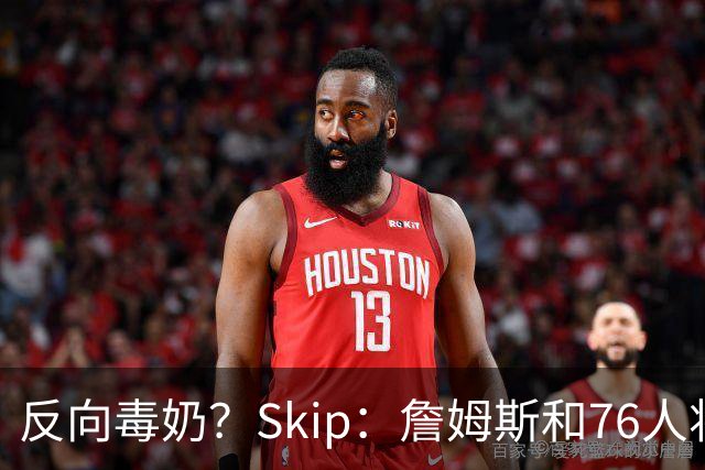 反向毒奶？Skip：詹姆斯和76人将冲出东部 尼克斯有麻烦了