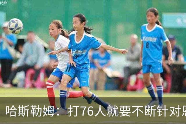 哈斯勒姆：打76人就要不断针对恩比德&老詹 迫使他们陷入犯规麻烦