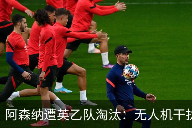 阿森纳遭英乙队淘汰：无人机干扰与红牌加剧杯赛噩梦